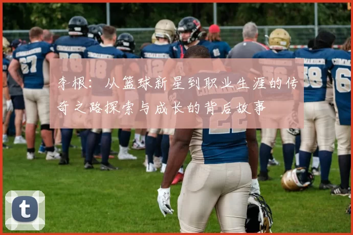 李根：从篮球新星到职业生涯的传奇之路探索与成长的背后故事