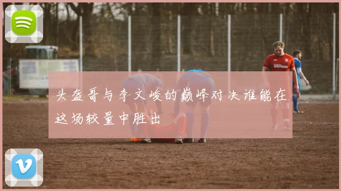 头盔哥与李文峻的巅峰对决谁能在这场较量中胜出