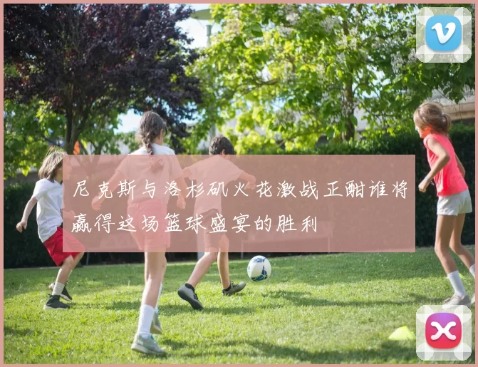 尼克斯与洛杉矶火花激战正酣谁将赢得这场篮球盛宴的胜利