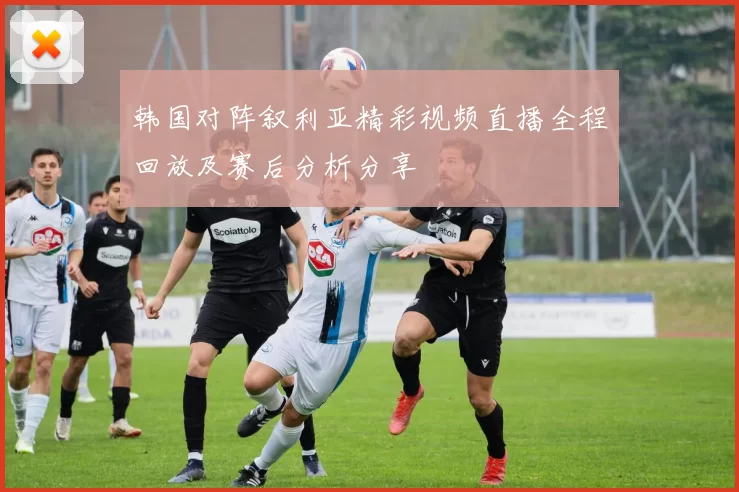 韩国对阵叙利亚精彩视频直播全程回放及赛后分析分享