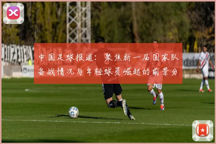 中国足球报道：聚焦新一届国家队备战情况与年轻球员崛起的前景分析
